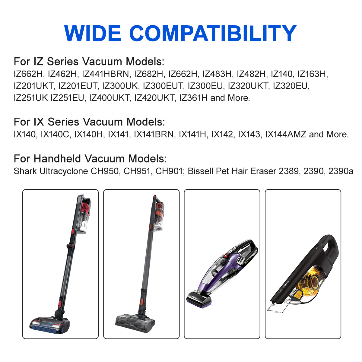 ur cordless vacuum wall mount is compatible with a wide range of cordless stick vacuum cleaners, including Shark Rocket IZ and IX Series, fits models IZ662H, IZ462H, IZ682H, IZ483H, IZ482H, IZ140, IZ163H, IZ361H,IZ363HT,IZ562H ; IX140, IX140H, IX141, IX141H, IX142; WZ140, UZ155 and Ultracyclone CH950, CH951, CH901; Dyson V10 V11 V12 V15 Outsize Vacuum; Bissell Pet Hair Eraser Model 2389,2390,2390a and more.(Note: The wall mount does not fit HV300 series.)