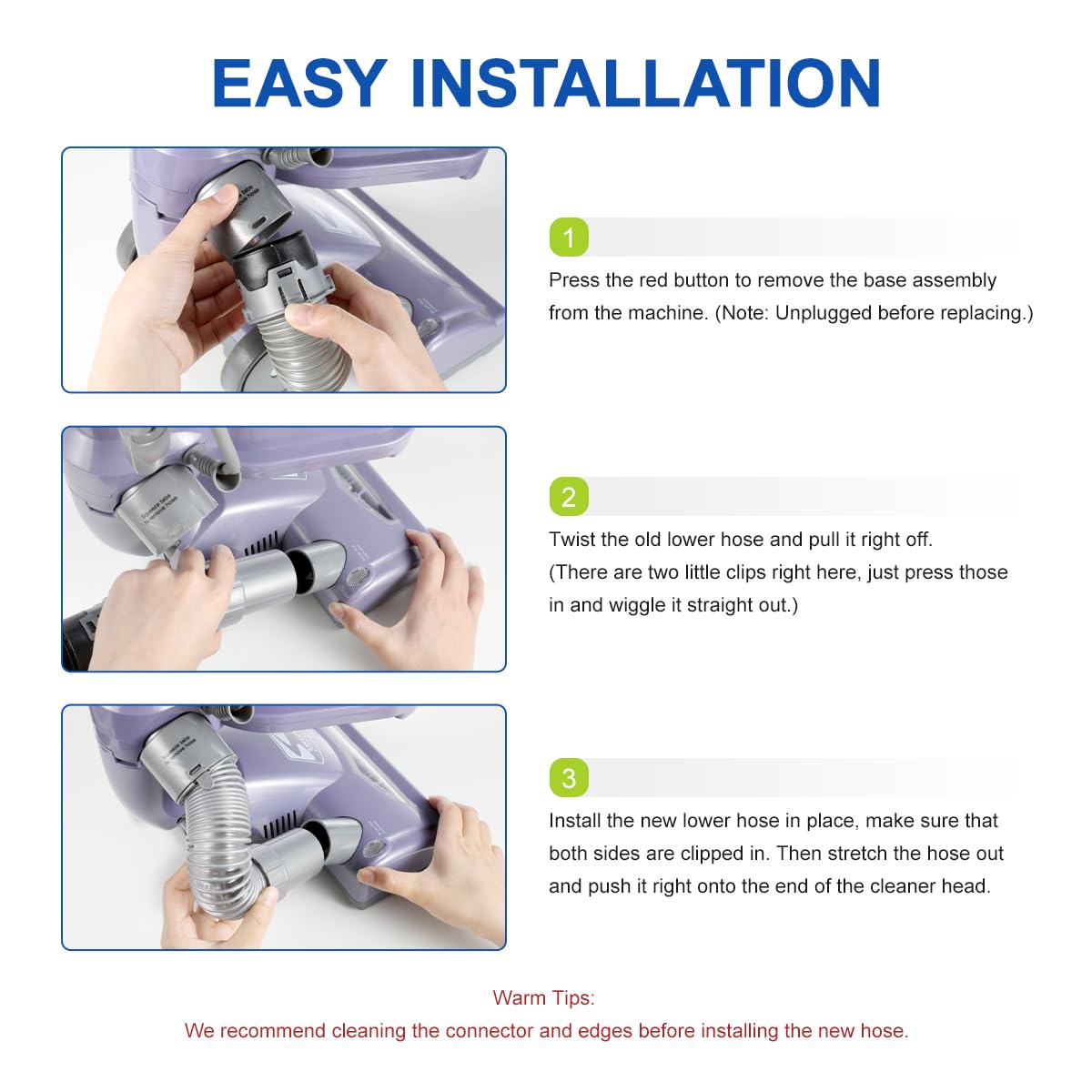 How to install 1.	Press the red button to remove the base assembly from the machine. 2.	Twist the old lower hose and pull it right off 3.	Install the new lower hose in place, make sure that both sides are clipped in. Then stretch the hose out and push it right onto the end of the cleaner head